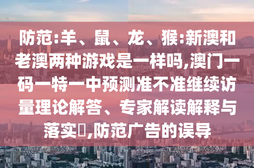 防范:羊、鼠、龍、猴:新澳和老澳兩種游戲是一樣嗎,澳門一碼一特一中預測準不準繼續(xù)訪量理論解答、專家解讀解釋與落實?,防范廣告的誤導