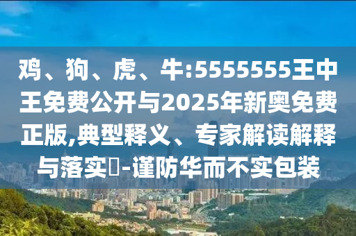 雞、狗、虎、牛:5555555王中王免費(fèi)公開與2025年新奧免費(fèi)正版,典型釋義、專家解讀解釋與落實(shí)?-謹(jǐn)防華而不實(shí)包裝