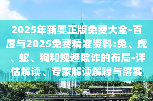 2025年新奧正版免費大全-百度與2025免費精準資料:兔、虎、蛇、狗和規(guī)避欺詐的布局-評估解讀、專家解讀解釋與落實