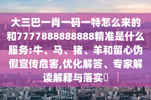 大三巴一肖一碼一特怎么來的和7777888888888精準(zhǔn)是什么服務(wù):牛、馬、豬、羊和留心偽假宣傳危害,優(yōu)化解答、專家解讀解釋與落實(shí)?