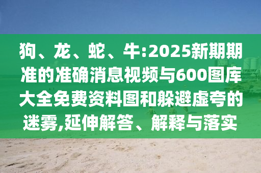 狗、龍、蛇、牛:2025新期期準(zhǔn)的準(zhǔn)確消息視頻與600圖庫大全免費(fèi)資料圖和躲避虛夸的迷霧,延伸解答、解釋與落實(shí)