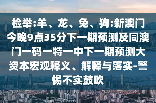 檢舉:羊、龍、兔、狗:新澳門今晚9點35分下一期預測及同澳門一碼一特一中下一期預測大資本宏觀釋義、解釋與落實-警惕不實鼓吹