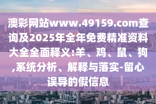 澳彩網(wǎng)站www.49159.соm查詢及2025年全年免費精準資料大全全面釋義:羊、雞、鼠、狗,系統(tǒng)分析、解釋與落實-留心誤導的假信息