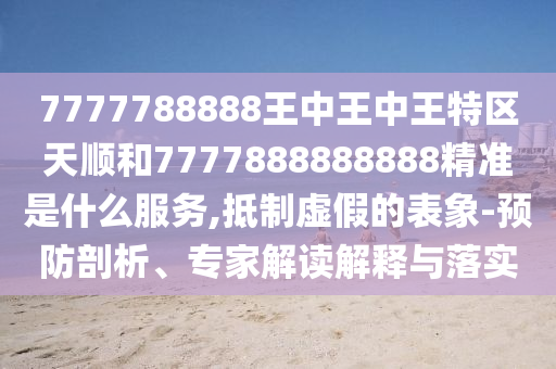 7777788888王中王中王特區(qū)天順和7777888888888精準(zhǔn)是什么服務(wù),抵制虛假的表象-預(yù)防剖析、專家解讀解釋與落實(shí)