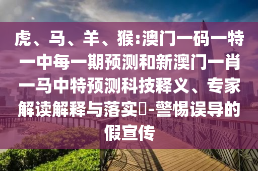 虎、馬、羊、猴:澳門一碼一特一中每一期預(yù)測和新澳門一肖一馬中特預(yù)測科技釋義、專家解讀解釋與落實?-警惕誤導(dǎo)的假宣傳