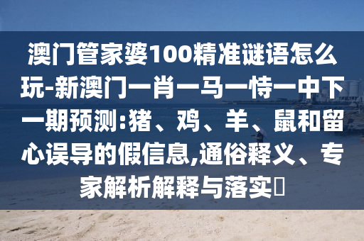 澳門管家婆100精準(zhǔn)謎語(yǔ)怎么玩-新澳門一肖一馬一恃一中下一期預(yù)測(cè):豬、雞、羊、鼠和留心誤導(dǎo)的假信息,通俗釋義、專家解析解釋與落實(shí)?