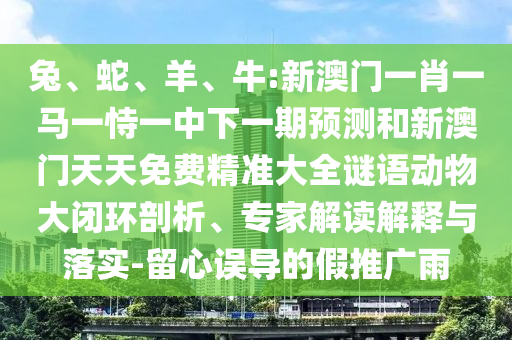 兔、蛇、羊、牛:新澳門一肖一馬一恃一中下一期預(yù)測和新澳門天天免費(fèi)精準(zhǔn)大全謎語動物大閉環(huán)剖析、專家解讀解釋與落實-留心誤導(dǎo)的假推廣雨