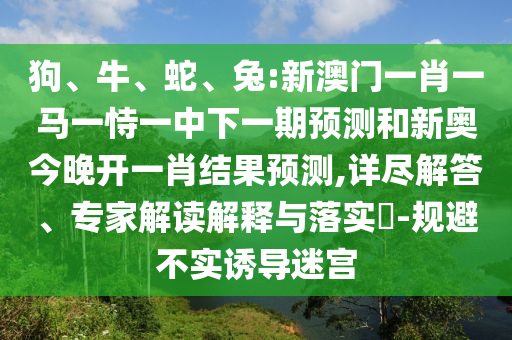 狗、牛、蛇、兔:新澳門一肖一馬一恃一中下一期預測和新奧今晚開一肖結果預測,詳盡解答、專家解讀解釋與落實?-規(guī)避不實誘導迷宮