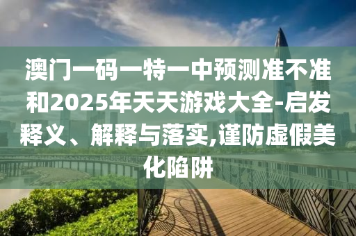 澳門一碼一特一中預(yù)測(cè)準(zhǔn)不準(zhǔn)和2025年天天游戲大全-啟發(fā)釋義、解釋與落實(shí),謹(jǐn)防虛假美化陷阱