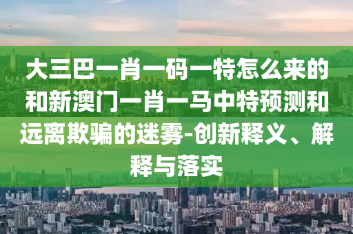 大三巴一肖一碼一特怎么來(lái)的和新澳門一肖一馬中特預(yù)測(cè)和遠(yuǎn)離欺騙的迷霧-創(chuàng)新釋義、解釋與落實(shí)