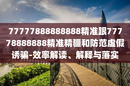 77777888888888精準(zhǔn)跟77778888888精準(zhǔn)精疆和防范虛假誘騙-效率解讀、解釋與落實(shí)