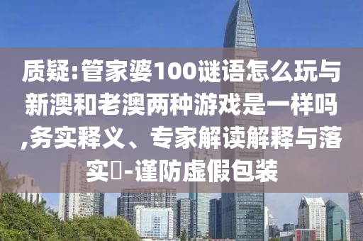 質(zhì)疑:管家婆100謎語怎么玩與新澳和老澳兩種游戲是一樣嗎,務(wù)實釋義、專家解讀解釋與落實?-謹防虛假包裝