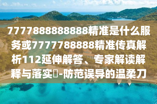 7777888888888精準(zhǔn)是什么服務(wù)或7777788888精準(zhǔn)傳真解析112延伸解答、專家解讀解釋與落實(shí)?-防范誤導(dǎo)的溫柔刀