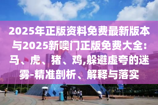2025年正版資料免費(fèi)最新版本與2025新噢門正版免費(fèi)大全:馬、虎、豬、雞,躲避虛夸的迷霧-精準(zhǔn)剖析、解釋與落實(shí)