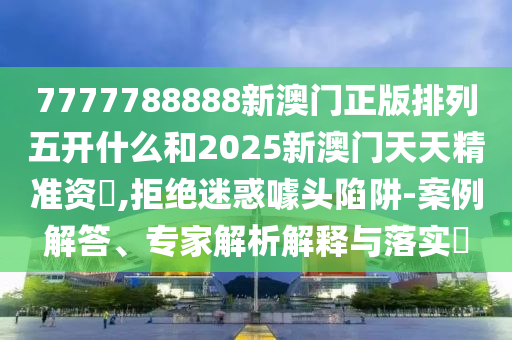 7777788888新澳門正版排列五開什么和2025新澳門天天精準資枓,拒絕迷惑噱頭陷阱-案例解答、專家解析解釋與落實?