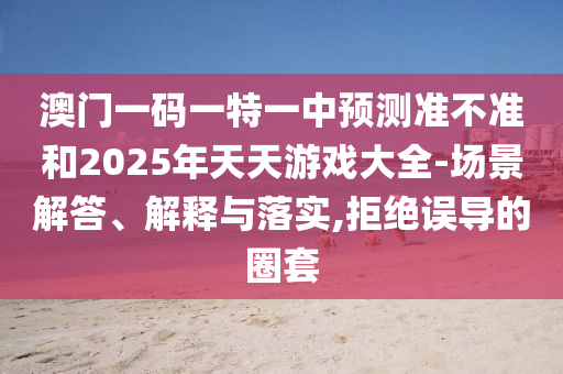 澳門一碼一特一中預測準不準和2025年天天游戲大全-場景解答、解釋與落實,拒絕誤導的圈套