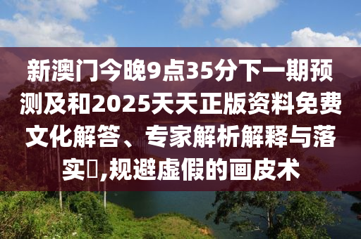 新澳門今晚9點(diǎn)35分下一期預(yù)測(cè)及和2025天天正版資料免費(fèi)文化解答、專家解析解釋與落實(shí)?,規(guī)避虛假的畫皮術(shù)