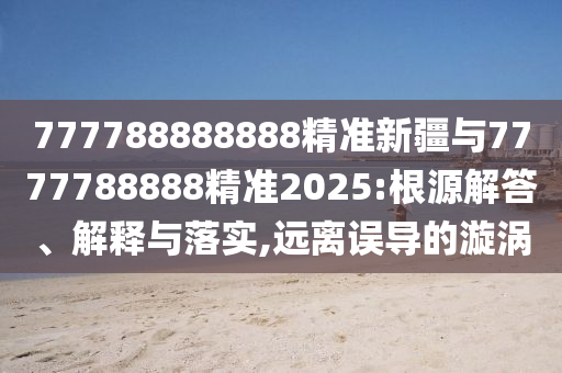 777788888888精準(zhǔn)新疆與7777788888精準(zhǔn)2025:根源解答、解釋與落實(shí),遠(yuǎn)離誤導(dǎo)的漩渦