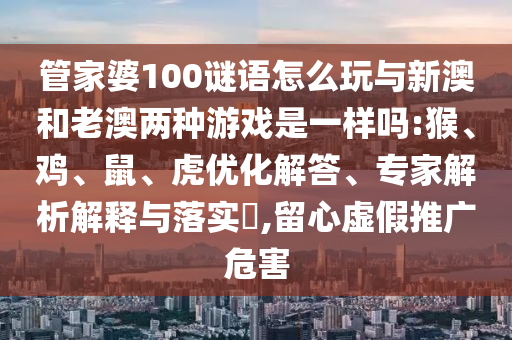 管家婆100謎語怎么玩與新澳和老澳兩種游戲是一樣嗎:猴、雞、鼠、虎優(yōu)化解答、專家解析解釋與落實(shí)?,留心虛假推廣危害