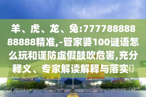 羊、虎、龍、兔:77778888888888精準(zhǔn),-管家婆100謎語(yǔ)怎么玩和謹(jǐn)防虛假鼓吹危害,充分釋義、專家解讀解釋與落實(shí)?