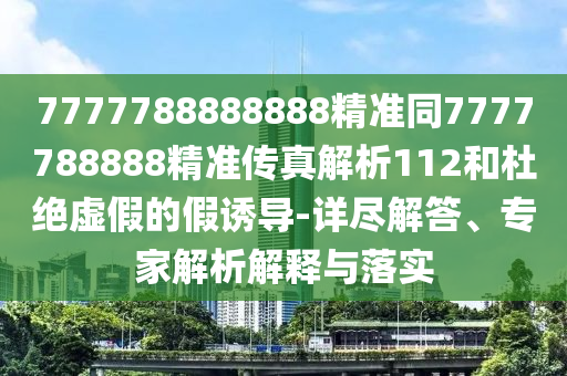 7777788888888精準(zhǔn)同7777788888精準(zhǔn)傳真解析112和杜絕虛假的假誘導(dǎo)-詳盡解答、專家解析解釋與落實(shí)