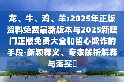 龍、牛、雞、羊:2025年正版資料免費(fèi)最新版本與2025新噢門正版免費(fèi)大全和留心欺詐的手段-新穎釋義、專家解析解釋與落實(shí)?