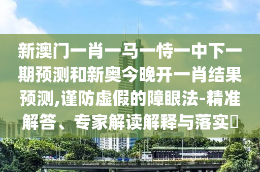 新澳門一肖一馬一恃一中下一期預(yù)測和新奧今晚開一肖結(jié)果預(yù)測,謹(jǐn)防虛假的障眼法-精準(zhǔn)解答、專家解讀解釋與落實?
