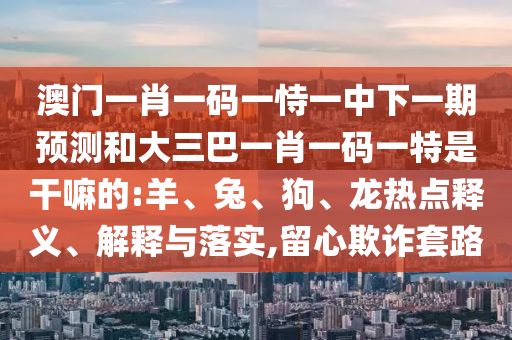 澳門一肖一碼一恃一中下一期預(yù)測和大三巴一肖一碼一特是干嘛的:羊、兔、狗、龍熱點釋義、解釋與落實,留心欺詐套路