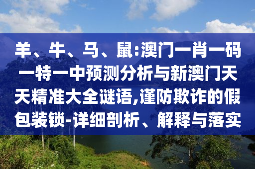 羊、牛、馬、鼠:澳門一肖一碼一特一中預(yù)測分析與新澳門天天精準大全謎語,謹防欺詐的假包裝鎖-詳細剖析、解釋與落實