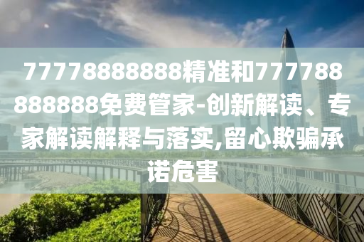 77778888888精準(zhǔn)和777788888888免費管家-創(chuàng)新解讀、專家解讀解釋與落實,留心欺騙承諾危害