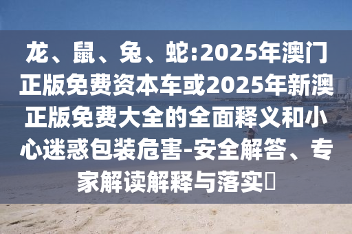 龍、鼠、兔、蛇:2025年澳門正版免費資本車或2025年新澳正版免費大全的全面釋義和小心迷惑包裝危害-安全解答、專家解讀解釋與落實?