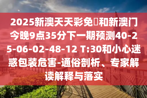 2025新澳天天彩免費(fèi)和新澳門今晚9點(diǎn)35分下一期預(yù)測40-25-06-02-48-12 T:30和小心迷惑包裝危害-通俗剖析、專家解讀解釋與落實(shí)