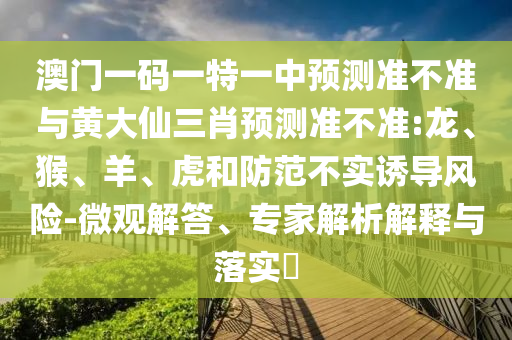 澳門一碼一特一中預(yù)測準(zhǔn)不準(zhǔn)與黃大仙三肖預(yù)測準(zhǔn)不準(zhǔn):龍、猴、羊、虎和防范不實誘導(dǎo)風(fēng)險-微觀解答、專家解析解釋與落實?