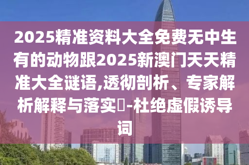 2025精準(zhǔn)資料大全免費(fèi)無中生有的動(dòng)物跟2025新澳門天天精準(zhǔn)大全謎語,透徹剖析、專家解析解釋與落實(shí)?-杜絕虛假誘導(dǎo)詞