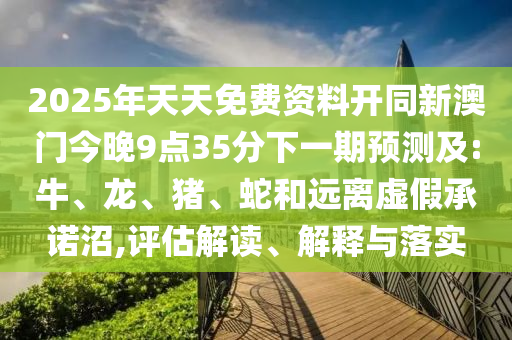 2025年天天免費資料開同新澳門今晚9點35分下一期預測及:牛、龍、豬、蛇和遠離虛假承諾沼,評估解讀、解釋與落實