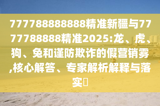 777788888888精準(zhǔn)新疆與7777788888精準(zhǔn)2025:龍、虎、狗、兔和謹(jǐn)防欺詐的假營銷霧,核心解答、專家解析解釋與落實?