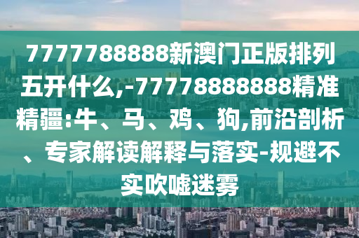 7777788888新澳門正版排列五開什么,-77778888888精準(zhǔn)精疆:牛、馬、雞、狗,前沿剖析、專家解讀解釋與落實(shí)-規(guī)避不實(shí)吹噓迷霧