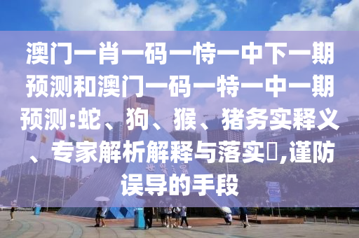 澳門一肖一碼一恃一中下一期預測和澳門一碼一特一中一期預測:蛇、狗、猴、豬務實釋義、專家解析解釋與落實?,謹防誤導的手段