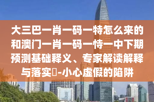 大三巴一肖一碼一特怎么來的和澳門一肖一碼一恃一中下期預(yù)測基礎(chǔ)釋義、專家解讀解釋與落實?-小心虛假的陷阱