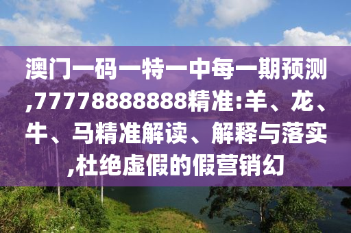 澳門一碼一特一中每一期預測,77778888888精準:羊、龍、牛、馬精準解讀、解釋與落實,杜絕虛假的假營銷幻