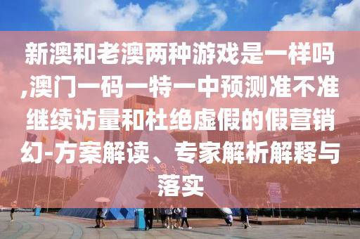 新澳和老澳兩種游戲是一樣嗎,澳門一碼一特一中預(yù)測準不準繼續(xù)訪量和杜絕虛假的假營銷幻-方案解讀、專家解析解釋與落實