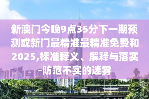 新澳門今晚9點35分下一期預(yù)測或新門最精準最精準免費和2025,標準釋義、解釋與落實-防范不實的迷霧