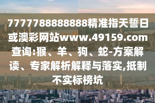 7777788888888精準(zhǔn)指天誓日或澳彩網(wǎng)站www.49159.соm查詢:猴、羊、狗、蛇-方案解讀、專家解析解釋與落實,抵制不實標(biāo)榜坑