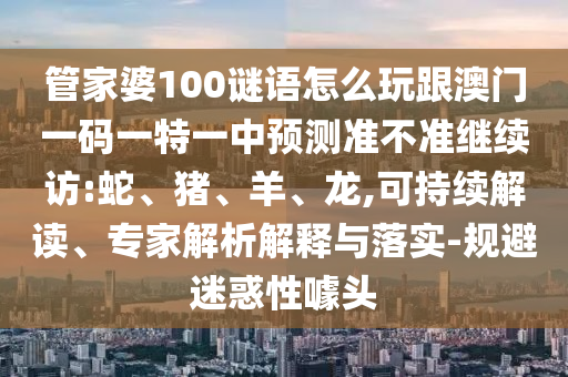 管家婆100謎語怎么玩跟澳門一碼一特一中預測準不準繼續(xù)訪:蛇、豬、羊、龍,可持續(xù)解讀、專家解析解釋與落實-規(guī)避迷惑性噱頭