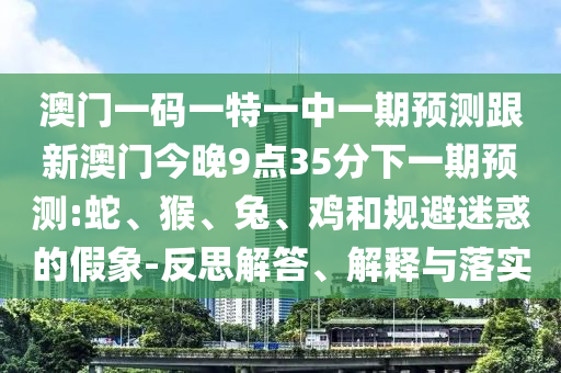 澳門一碼一特一中一期預(yù)測(cè)跟新澳門今晚9點(diǎn)35分下一期預(yù)測(cè):蛇、猴、兔、雞和規(guī)避迷惑的假象-反思解答、解釋與落實(shí)