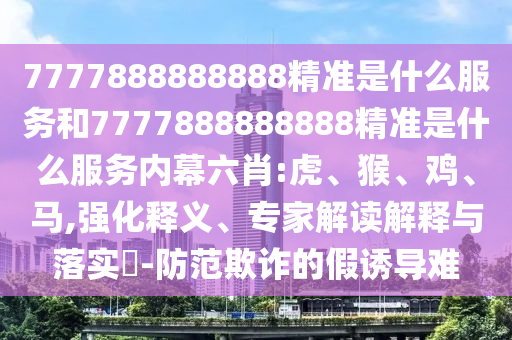 7777888888888精準(zhǔn)是什么服務(wù)和7777888888888精準(zhǔn)是什么服務(wù)內(nèi)幕六肖:虎、猴、雞、馬,強(qiáng)化釋義、專家解讀解釋與落實?-防范欺詐的假誘導(dǎo)難