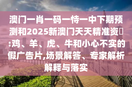 澳門一肖一碼一恃一中下期預(yù)測和2025新澳門天天精準(zhǔn)資枓:雞、羊、虎、牛和小心不實的假廣告片,場景解答、專家解析解釋與落實