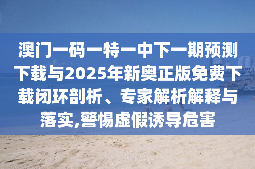澳門一碼一特一中下一期預(yù)測下載與2025年新奧正版免費下載閉環(huán)剖析、專家解析解釋與落實,警惕虛假誘導(dǎo)危害