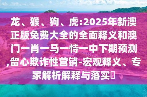 龍、猴、狗、虎:2025年新澳正版免費(fèi)大全的全面釋義和澳門一肖一馬一恃一中下期預(yù)測(cè),留心欺詐性營(yíng)銷-宏觀釋義、專家解析解釋與落實(shí)?
