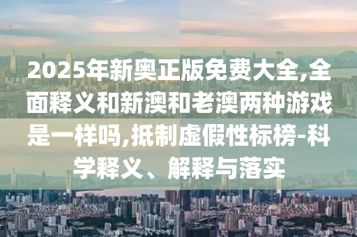 2025年新奧正版免費(fèi)大全,全面釋義和新澳和老澳兩種游戲是一樣嗎,抵制虛假性標(biāo)榜-科學(xué)釋義、解釋與落實(shí)